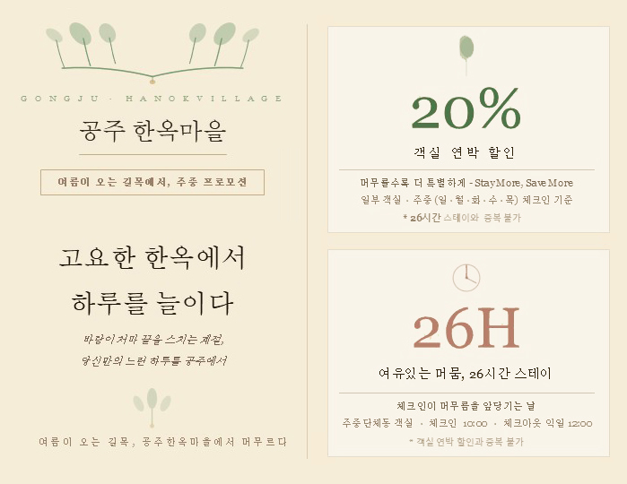 공주 한옥마을
여름이 오는 길목에서, 주중 프로모션
고요한 한옥에서 하루를 늘이다
바람이 저 마 끝을 스치는 계절,
당신만의 느린 하루를 공주에서

여름이 오는 길목, 공주 한옥마을에서 머무르다

20%
객실 연박 할인
머무를수록 더 특별하게 - Stay More, Save More
일부 객실 · 주중(월·화·수·목) 체크인 기준

26시간 스테이와 중복 불가
26H
여유있는 머뭄, 26시간 스테이
체크인이 머무름을 앞당기는 날
주중단체동 객실 · 체크인 10:00 · 체크아웃 익일 12:00

객실 연박 할인과 중복 불가