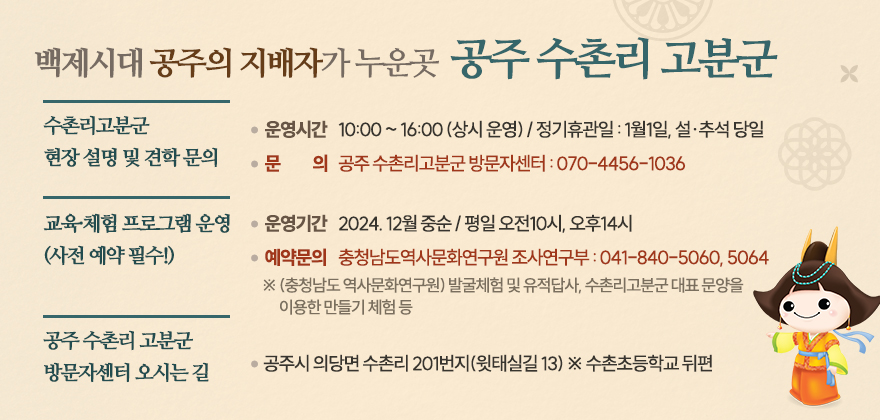 백제시대 공주의 지배자가 누운곳 공주 수촌리 고분군

■ 수촌리고분군 현장 설명 및 견학 문의

· 운영시간 : 10:00 ~ 16:00 (상시 운영) / 정기휴관일 : 1월1일, 설·추석 당일

· 문의 : 공주 수촌리고분군 방문자센터 : 070-4456-1036

 

■ 교육·체험 프로그램 운영 (사전 예약 필수!)

· 운영기간 : 2024. 12월 중순 / 평일 오전10시, 오후14시

· 예약문의 : 충청남도역사문화연구원 조사연구부 : 041-840-5060, 5064

※ (충청남도 역사문화연구원) 발굴체험 및 유적답사, 수촌리고분군 대표 문양을 이용한 만들기 체험 등

 

■ 공주 수촌리 고분군 방문자센터 오시는 길

공주시 의당면 수촌리 201번지(윗태실길 13) ※ 수촌초등학교 뒤편