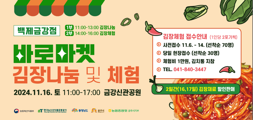 바로마켓 김장나눔 및 체험 행사
1. 일시 및 장소 : 2024년 11월 16일 (토) 11:00-17:00 금강신관공원
2. 접수방법 : 사전접수 11월 6일 - 11월 14일 (당일 현장접수 선착순 30명)
체험비 1만원, 김치통 지참 (1인당 2포기씩)
3. 접수신청 및 문의 : 041-840-3447
* 2일간(16,17일) 김장재료 할인판매 *