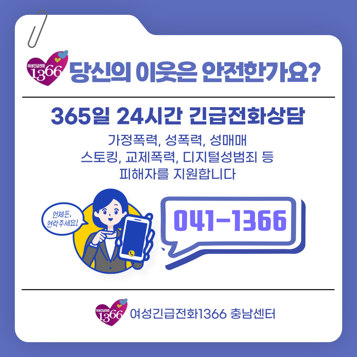 여성긴급전화 1366
당신의 이웃은 안전한가요?
365일 24시간 긴급전화상담
가정폭력, 성폭력, 성매매, 스토킹, 교제폭력, 디지털성범죄 등 피해자를 지원합니다.
언제든, 연락주세요! 041-1366
여성긴급전화1366 충남센터