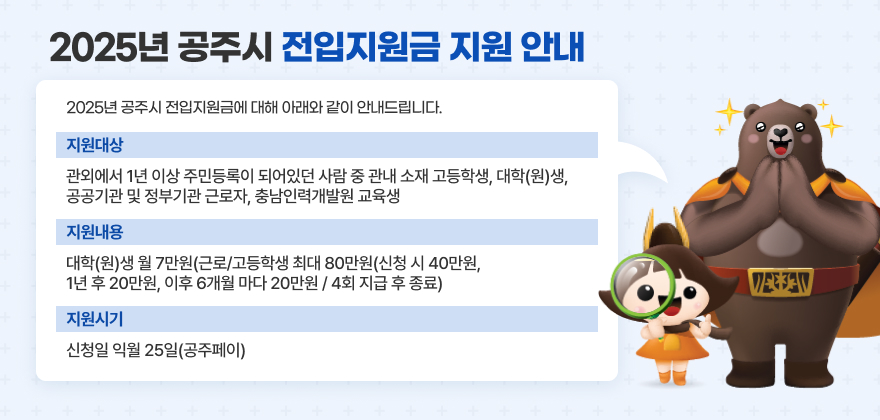 2025년 공주시 전입지원금 지원 안내
2025년 공주시 전입지원금에 대해 아래와 같이 안내드립니다.
지원대상 : 관외에서 1년 이상 주민등록이 되어있던 사람 중 관내 소재 고등학생, 대학(원)생, 공공기관 및 정부기관 근로자, 충남인력개발원 교육생
지원내용 : 대학(원)생 월 7만원(, 근로/고등학생 최대 80만원(신청 시 40만원, 1년 후 20만원, 이후 6개월 마다 20만원 / 4회 지급 후 종료)
지원시기 : 신청일 익월 25일(공주페이)