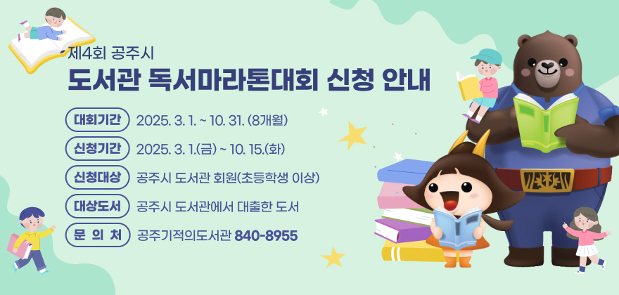 제4회 공주시 도서관 독서마라톤대회 신청 안내
대회기간 : 2025. 3. 1. ~ 10. 31.(8개월)
신청기간 : 2025. 3. 1.(금) ~ 10. 15.(화)
신청대상 : 공주시 도서관 회원(초등학생 이상)
대상도서 : 공주시 도서관에서 대출한 도서
문의처 : 공주기적의도서관(840-8955)