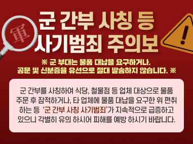군간부 사칭 등사기범죄 주의보
※ 군부대는 물품 대납을 요구하거나, 공문 및 신분증을 유선으로 절대 발송하지 않습니다. ※
군 간부를 사칭하여 식당, 철물점 등 업체 대상으로 물품 주문 후 잠적하거나, 타 업체에 물품 대납을 요구한 위 편취 하는 등 군간부 사칭 사기범죄가 지속적으로 급증하고 있으니 각별히 유의 하시어 피해를 예방하시기 바랍니다.
