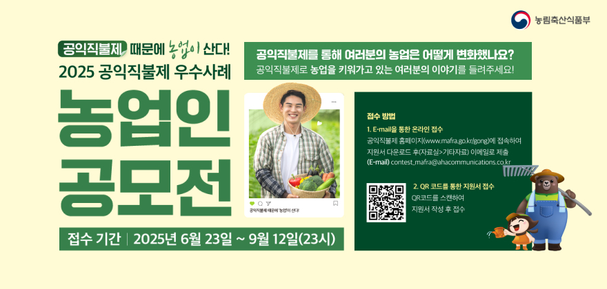 공익적물제 때문에 농업이 산다! 2025 공익직불제 우수사례
농업인공모전
공익직불제를 통해 여러분의 농업은 어떻게 변화했나요? 공익직불제로 농업을 키워가고 있는 여러분의 이야기를 들려주세요!
공익적물에 때문에 '농업'이 난다.
접수기간 2025년 6월 23일 ~ 9월 12일(23)
접수방법
1. E-mail을 통한 온라인 접수
공익직불제 홈페이지(www.mafra.go.kr/gong)에 접속하여 지원서 다운로드 후(자료실>기타자료)이메일로 제출 (E-mail) contest_mafra@ahacommunications.co.kr
2. QR코드를 통한 지원서 접수
QR코드를 스캔하여
지원서 작성 후 접수
농림축산식품부
