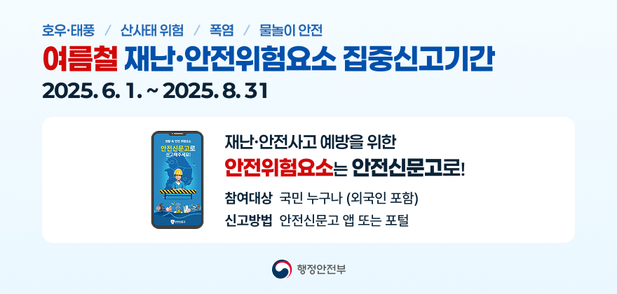 호우·태풍 / 산사태 위험 / 폭염 / 물놀이 안전
여름철 재난·안전위험요소 집중신고기간
2025.6.1.~ 2025.8.31
재난·안전사고 예방을 위한
안전신문고로 신 고해주세요!
안전위험요소는 안전신문고로!
참여대상 국민 누구나 (외국인 포함)
신고방법 안전신문고 앱 또는 포털
행정안전부
