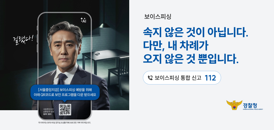 걸렸다!
[서울중앙지검] 보이스피싱 예방을 위해 아래 QR코드로 보안 프로그램을 다운받으세요
서울중앙지검
위 이미지는 보이스피싱 조선만든다
보이스피싱
속지 않은 것이 아닙니다.
다만, 내 차례가
오지 않은 것 뿐입니다.
보이스피싱 통합 신고 112
경찰청
KOREAN LAGEY