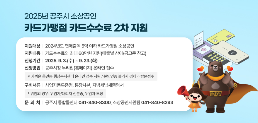 2025년 공주시 소상공인
카드가맹점 카드수수료 2차 지원

지원대상 | 2024년도 연매출액 5억 이하 카드가맹점 소상공인

~--*****

지원내용 | 카드수수료의 최대 60만원 지원(매출별 상이/공고문 참고)
신청기간 | 2025.9.3.(수) ~9.23.(화)

신청방법 | 공주시청 누리집(홈페이지) 온라인 접수
※ 가까운 읍면동 행정복지센터 온라인 접수 지원 / 본인인증 불가시 경제과 방문접수
구비서류 | 사업자등록증명, 통장사본, 지방세납세증명서
* 위임의 경우: 위임자/대리자 신분증, 위임자 도장
문 의 처 | 공주시 통합콜센터 041-840-8300, 소상공인지원팀 041-840-8293