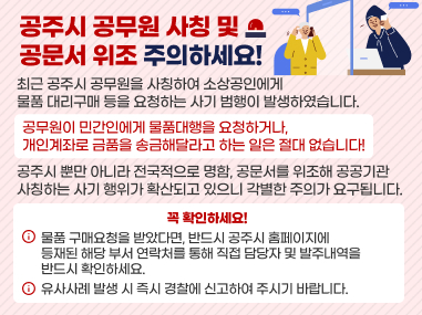 공주시 공무원 사칭 및 공문서 위조 주의
최근 공주시 공무원을 사칭하여 소상공인에게
물품 대리구매 등을 요청하는 사기 범행이 발생하였습니다.
공무원이 민간인에게 물품대행을 요청하거나,
개인계좌로 금품을 송금해달라고 하는 일은 절대 없습니다!
공주시 뿐만 아니라 전국적으로 명함, 공문서를 위조해 공공기관
사칭하는 사기 행위가 확산되고 있으니 각별한 주의가 요구됩니다.
꼭 확인하세요!
물품 구매요청을 받았다면, 반드시 공주시 홈페이지에
등재된 해당 부서 연락처를 통해 직접 담당자 및 발주내역을
반드시 확인하세요.
유사사례 발생 시 즉시 경찰에 신고하여 주시기 바랍니다.