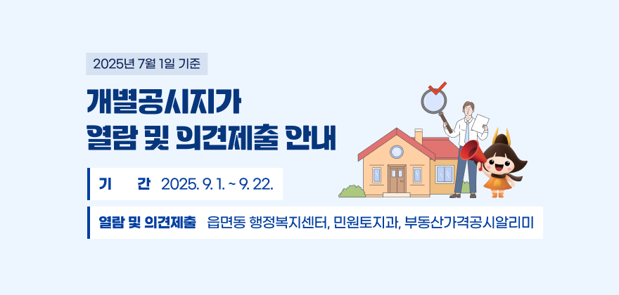 2025년 7월 1일 기준 개별공시지가 열람 및 의견제출 안내

○ 기 간 : 2025. 9. 1. ~ 9. 22.

○ 열람 및 의견제출 : 읍면동 행정복지센터, 민원토지과,
부동산가격공시알리미