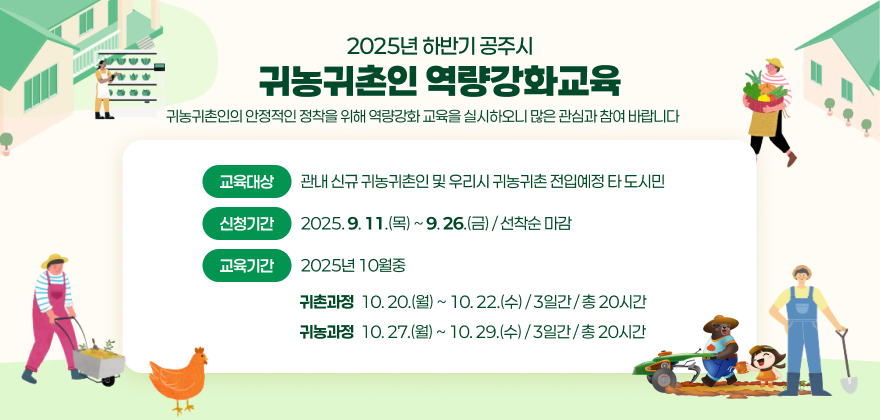 귀농귀촌인의 안정적인 정착을 위해 아래와 같이 역량강화 교육을 실시하오니 많은 관심과 참여 바랍니다.
▪ 교육과정명 : 2025년 하반기 공주시 귀농귀촌인 역량강화 교육
▪ 교육대상 : 관내 신규 귀농귀촌인 및 우리시 귀농귀촌 전입예정 타 도시민
▪ 신청기간 : 2025. 9. 11.(목) ~ 9. 26.(금) / 선착순 마감
▪ 교육기간 : 2025년 10월중
- (귀촌과정) 10. 20.(월) ~ 10. 22.(수) / 3일간 / 총 20시간
- (귀농과정) 10. 27.(월) ~ 10. 29.(수) / 3일간 / 총 20시간