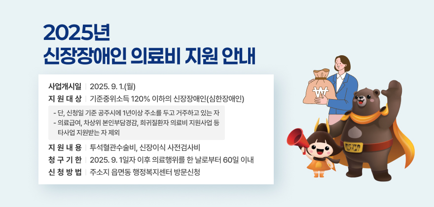 ▢ 사업개시일 : 2025. 9. 1.(월)
▢ 지 원 대 상 : 기준중위소득 120% 이하의 신장장애인(심한장애인)
- 단, 신청일 기준 공주시에 1년이상 주소를 두고 거주하고 있는 자
- 의료급여, 차상위 본인부담경감, 희귀질환자 의료비 지원사업 등 타사업 지원받는 자 제외
▢ 지원내용 : 투석혈관수술비, 신장이식 사전검사비
▢ 청 구 기 한 : 2025. 9. 1일자 이후 의료행위를 한 날로부터 60일 이내
▢ 신청 방법 : 주소지 읍면동 행정복지센터 방문신