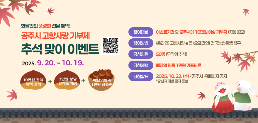공주시 고향사랑기부제 추석맞이 이벤트

참여기간 : 2025. 9. 20. ~ 2025. 10. 19. / 30일간
참여대상 : 이벤트 기간 중 공주시에 10만원 이상 기부자(자동응모)
참여방법 : 온라인)고향사랑e음 / 오프라인) 전국 농협은행 창구
당첨인원 : 50명(무작위 추첨)
당첨혜택 : 배달의 민족 1만원 기프티콘
접속방법 : 고향사랑e음 - 자치단체에 기부하기 - 충남 공주시 선택