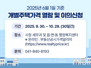 2025. 6. 1. 기준 개별주택가격 열람 및 이의신청
* 기 간 : 2025. 9. 30. ~ 10. 29. (30일간)
* 장 소 : 시청 세무과 및 읍·면·동 행정복지센터
※ 온라인 : 부동산공시가격알리미(https://www.realtyprice.kr)
* 문 의 : 041-840-8193