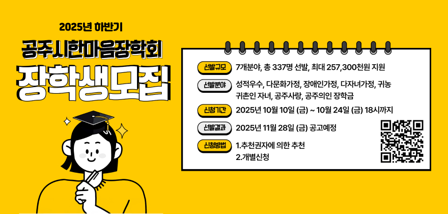 2025년 하반기 공주시한마음장학회 장학생 모집
- 선발규모 : 7개 분야, 총 337명 선발, 최대 257,300천원 지원
- 선발분야 : 성적우수, 다문화가정, 장애인가정, 다자녀가정, 귀농귀촌인 자녀, 공주사랑, 공주의인 장학금
- 신청기간 : 2025. 10. 10.(금) ~ 10. 24.(금) 18:00까지
- 선발결과 : 2025. 11. 28.(금) 공고 예정
- 신청방법 : 추천권자에 의한 추천 / 개별신청(방문 또는 등기우편)