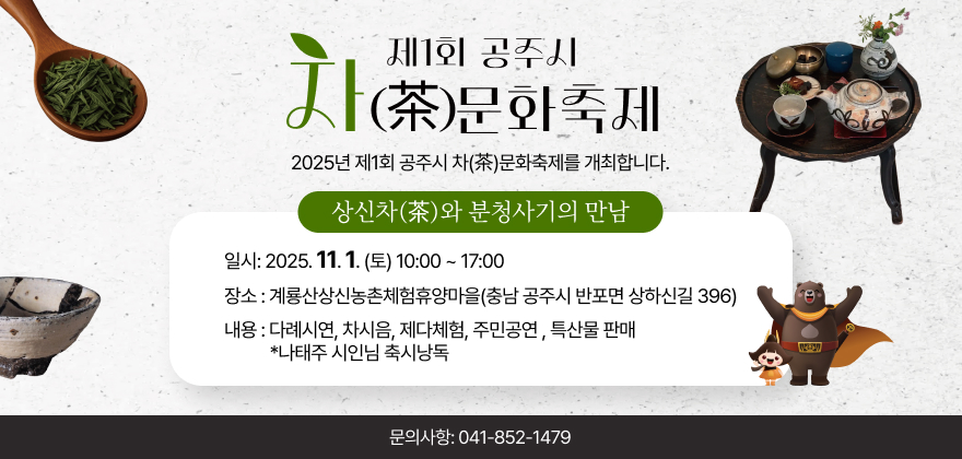 제1회 공주시 차(茶)문화축제.
2025년 제1회 공주시 차(茶)문화축제를 개최합니다.
상신차(茶)와 분청사기의 만남.
일시: 2025. 11. 1.(토) 10:00 ~ 17:00
장소 : 계룡산상신농촌체험휴양마을(충남 공주시 반포면 상하신길 396)
내용 : 다례시연, 차시음, 제다체험, 주민공연, 특산물 판매,
*나태주 시인님 축시낭독
문의사항: 041-852-1479