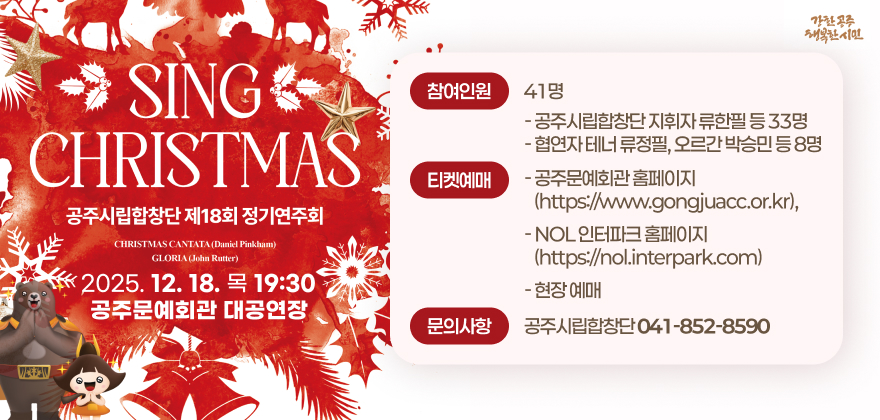 공주시립합창단 제18회 정기연주회 Sing Christmas
2. 일시/장소 : 2025. 12. 18.(목) 19:30 / 공주문예회관 대공연장
3. 참여인원 : 41명
- 공주시립합창단 지휘자 류한필 등 33명
- 협연자 테너 류정필, 오르간 박승민 등 8명
4. 티켓예매
- 공주문예회관 홈페이지(https://www.gongjuacc.or.kr),
- NOL 인터파크 홈페이지(https://nol.interpark.com)
- 현장 예매
5. 문의사항 : 공주시립합창단(☎041-852-8590)