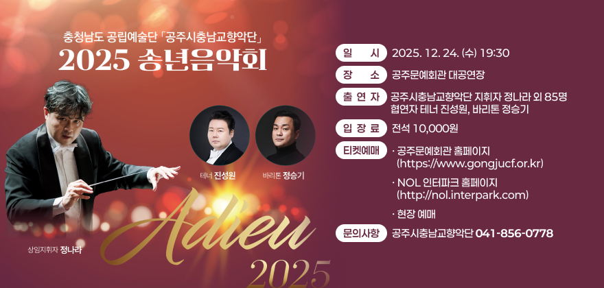 충청남도 공립예술단 공주시충남교향악단 2025 송년음악회
일시: 2025. 12. 24.(수) 19:30
장소 : 공주문예회관 대공연장
출연자 : 공주시충남교향악단 지휘자 정나라 외 85명, 협연자 테너 진성원, 바리톤 정승기
입장료 : 전석 10,000원
티켓예매
- 공주문예회관 홈페이지(https://www.gongjucf.or.kr)
- NOL 인터파크 홈페이지(http://nol.interpark.com)
- 현장 예매
문의사항: 공주시충남교향악단(041-856-0778)