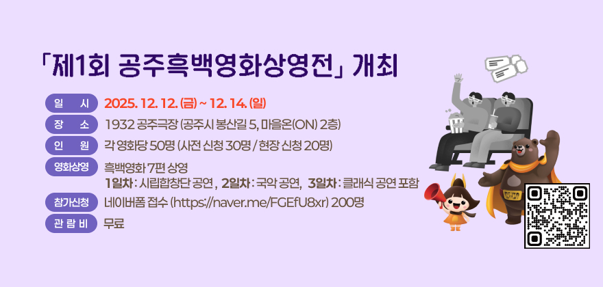 「제1회 공주흑백영화상영전」 개최
일 시 : 2025. 12. 12.(금) ~ 12. 14.(일)
장 소 : 1932 공주극장(공주시 봉산길 5, 마을온(ON) 2층)
인 원 : 각 영화당 50명(사전 신청 30명 / 현장 신청 20명)
영화상영 : 흑백영화 7편 상영
- 1일차 : 시립합창단 공연 / 2일차 : 국악 공연 / 3일차 : 클래식 공연 포함
참가신청 : 네이버폼 접수(https://naver.me/FGEfU8xr)
관람비 : 무료
QR코드 링크 : https://naver.me/FGEfU8xr