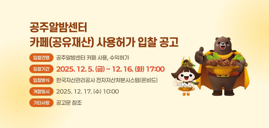 공주알밤센터 카페(공유재산) 사용허가 입찰 공고
입찰건명 : 공주알밤센터 카페 사용, 수익허가
입찰기간 : 2025. 12. 5. (금) ~ 12. 16. (화) 17:00
입찰방식 : 한국자산관리공사 전자자산처분시스템(온비드)
개찰일시 : 2025. 12. 17. (수) 10:00
기타사항 : 공고문 참조