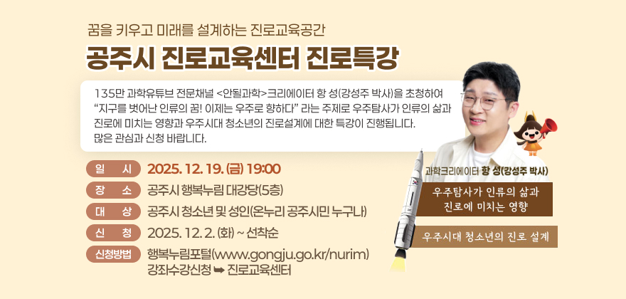 꿈을 키우고 미래를 설계하는 진로교육공간
공주시 진로교육센터 진로특강
135만 과학유튜브 전문채널 안될과학크리에이터 항 성(강성주 박사)을 초청하여
지구를 벗어난 인류의 꿈! 이제는 우주로 향하다 라는 주제로
우주탐사가 인류의 삶과 진로에 미치는 영향과
우주시대 청소년의 진로설계에 대한 특강이 진행됩니다.
많은 관심과 신청 바랍니다.
일 시 : 2025. 12. 19.(금) 19:00
장 소 : 공주시 행복누림 대강당(5층)
대 상 : 공주시 청소년 및 성인(온누리 공주시민 누구나)
신 청 : 2025. 12. 2.(화)~선착순
신청방법 : 행복누림포털(www.gongju.go.kr/nurim) / 강좌수강신청 진로교육센터