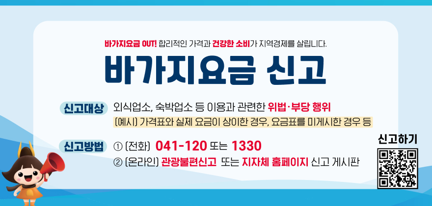 바가지요금 OUT! 합리적인 가격과 건강한 소비가 지역경제를 살립니다.
바가지요금 신고
신고대상 : 외식업소, 숙박업소 등 이용과 관련한 위법·부당 행위
(예시) 가격표와 실제 요금이 상이한 경우, 요금표를 미게시한 경우 등
신고방법 : (전화) 041-120 또는 1330
(온라인) 관광불편신고 또는 지자체 홈페이지 신고 게시판
신고하기 QR코드 링크 : https://m.site.naver.com/1SS23