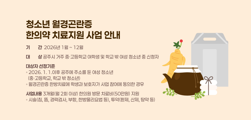 청소년 월경곤란증 한의약 치료지원 사업 안내
 

□ 기 간 : 2026년 1월 ~ 12월
□ 대 상 : 공주시 거주 중·고등학교 여학생 및 학교 밖 여성 청소년 중 신청자
□ 대상자 선정기준
◦ 2026. 1. 1.이후 공주에 주소를 둔 여성 청소년(중·고등학교, 학교 밖 청소년)
◦ 월경곤란증 한방치료에 학생과 보호자가 사업 참여에 동의한 경우
□ 사업내용 : 3개월(월 2회 이상) 한의원 방문 치료비(50만원) 지원
◦ 시술(침, 뜸, 경락검사, 부항, 한방물리요법 등), 투약(환제, 산제, 탕약 등)