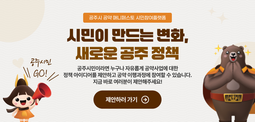 공주시 공약 매니페스토 시민참여플랫폼
시민이 만드는 변화
새로운 공주 정책
공주시민이라면 누구나 자유롭게 공약사업에 대한
정책 아이디어를 제안하고 공약 이행과정에 참여할 수 있습니다.
지금 바로 여러분이 제안해주세요!
공주시민GO!
제안하러 가기 >>