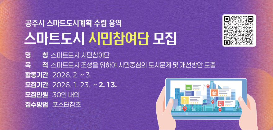 공주시 스마트도시계획 수립 용역 스마트도시 시민참여단 모집

- 명칭 : 스마트도시 시민참여단
- 목적 : 스마트도시 조성을 위하여 시민중심의 도시문제 및 개선방안 도출
- 활동기간 : 2026. 2. ~ 3.
- 모집기간 : 2026. 1.23 ~ 2.13.
- 모집인원 : 30인 내외
- 접수방법 : 포스터참조