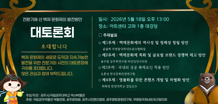 전환기에선 백제문화제의 발전방안
일시: 2026년 5월 18일 오후 13:00 장소: 아트센타 고마 1층 대강당
대토론회
초대합니다
백제문화제의 새로운 도약과 지속가능한 발전을 위한 전문가와 시민의 대토론장에 귀하를 초대합니다.
많은 관심과 참여 부탁드립니다.
□주제발표
ᄋ제1주제 : 백제문화제의 역사성 및 정체성 정립 방안
윤용혁 무령왕국제네트워크협회장
ᄋ제2주제 : 백제문화제 특화 및 글로벌 브랜드 경쟁력 제고 방안 송두범 공주학연구원 비상임연구위원
о제3주제 : 국내외 성공 축제요인 적용 방안
오훈성 한국문화관광연구원
ᄋ 제4주제 : 명품화를 위한 콘텐츠 개발 및 차별화 방안 최혜영 한양대학교 겸임교수
주최/주관: 공주시/국립공주대학교 역사박물관
후원: 국립공주박물관 박물관회, 공주문화원, 공주시언론인협회, 공주향토문화연구회, 무령왕국제네트워크협의회