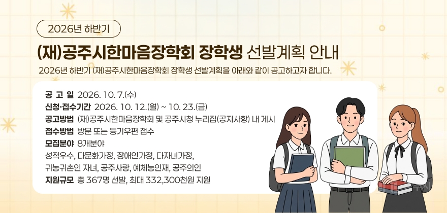 2026년 하반기 (재)공주시한마음장학회 장학생 선발계획 안내
2026년 하반기 (재)공주시한마음장학회 장학생 선발계획을 아래와 같이 공고하고자 합니다.
공고일 : 2026. 10. 7.(수)
신청·접수기간 : 2026. 10. 12.(월) ~ 10. 23.(금)
공고방법 : (재)공주시한마음장학회 및 공주시청 누리집(공지사항) 내 게시
접수방법 : 방문 또는 등기우편 접수
모집분야 : 8개분야
성적우수, 다문화가정, 장애인가정, 다자녀가정, 귀농귀촌인 자녀, 공주사랑, 예체능인재, 공주의인
지원규모 : 총 367명 선발, 최대 332,300천원 지원